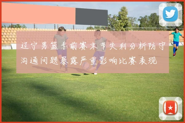 辽宁男篮季前赛末节失利分析防守沟通问题暴露严重影响比赛表现