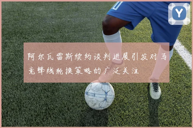 阿尔瓦雷斯续约谈判进展引发对马竞锋线轮换策略的广泛关注