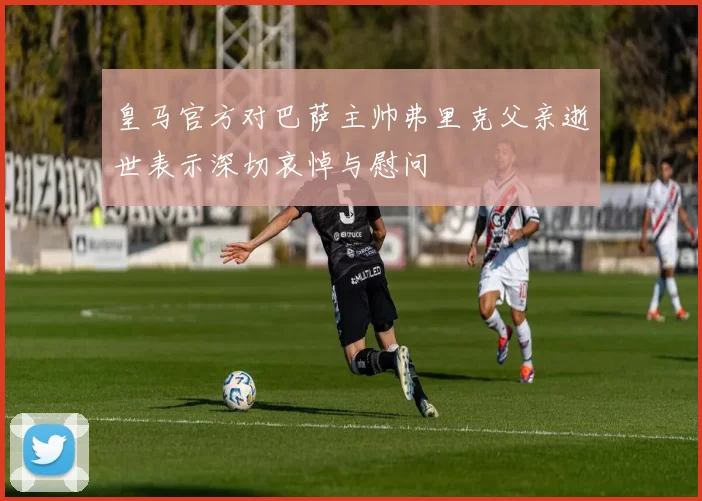 皇马官方对巴萨主帅弗里克父亲逝世表示深切哀悼与慰问
