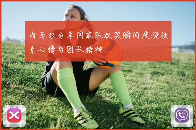 内马尔分享国家队欢笑瞬间展现快乐心情与团队精神