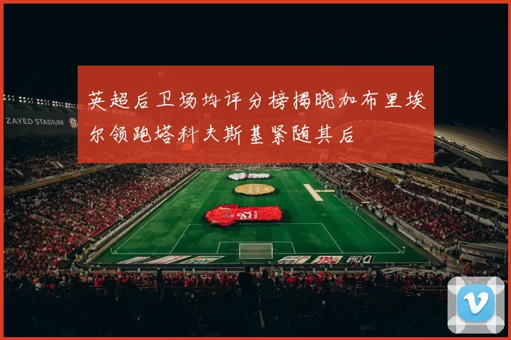 英超后卫场均评分榜揭晓加布里埃尔领跑塔科夫斯基紧随其后