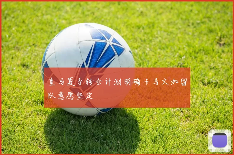 皇马夏季转会计划明确卡马文加留队意愿坚定