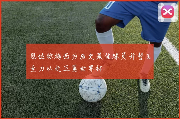 恩佐称梅西为历史最佳球员并誓言全力以赴卫冕世界杯