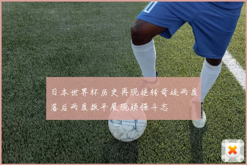 日本世界杯历史再现逆转奇迹两度落后两度扳平展现顽强斗志