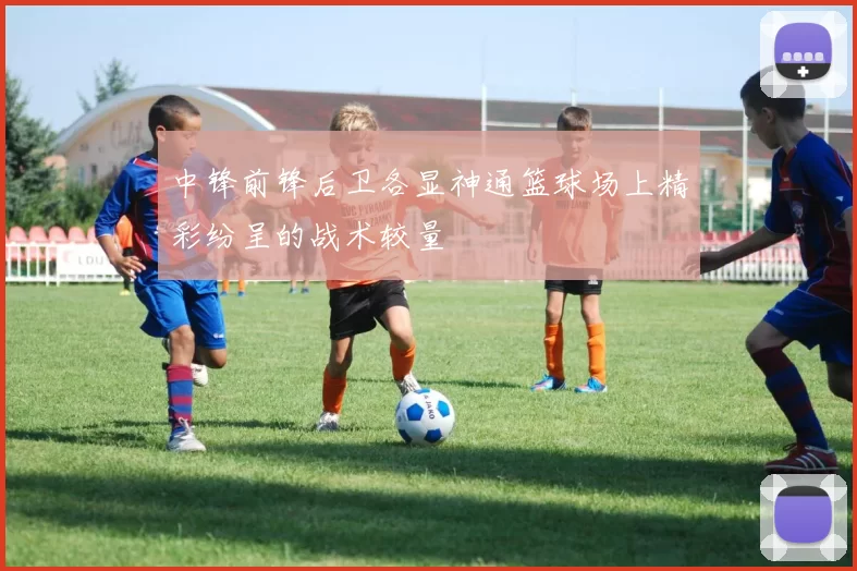 中锋前锋后卫各显神通篮球场上精彩纷呈的战术较量