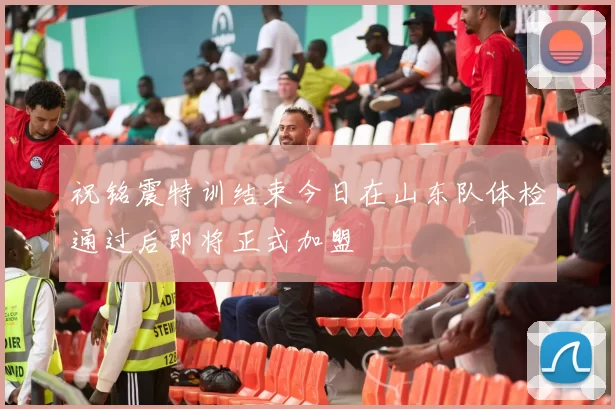 祝铭震特训结束今日在山东队体检通过后即将正式加盟