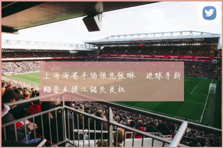 上海海港半场领先张琳芃进球李新翔吾米提江错失良机