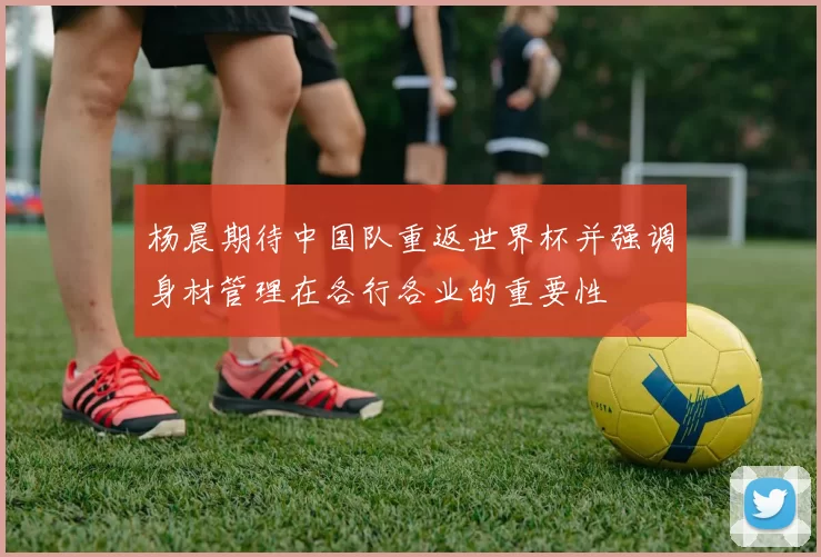 杨晨期待中国队重返世界杯并强调身材管理在各行各业的重要性