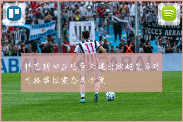 特巴斯回应巴萨未退出欧超皇马对内格雷拉案态度冷漠