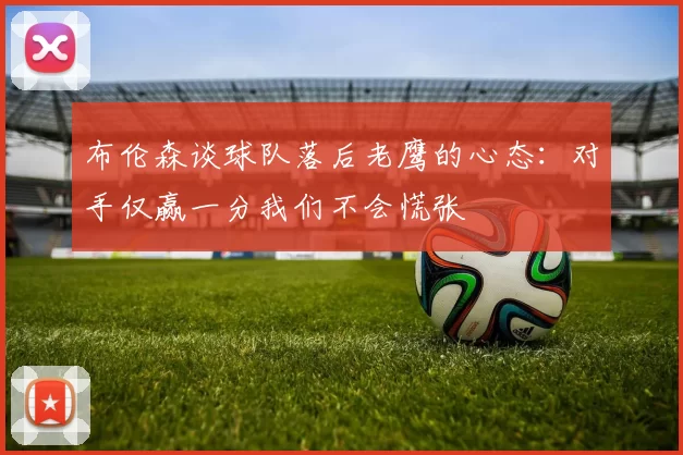 布伦森谈球队落后老鹰的心态：对手仅赢一分我们不会慌张