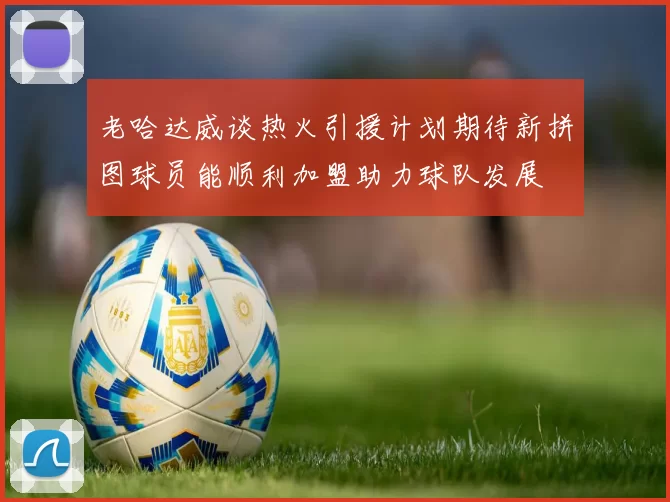 老哈达威谈热火引援计划期待新拼图球员能顺利加盟助力球队发展