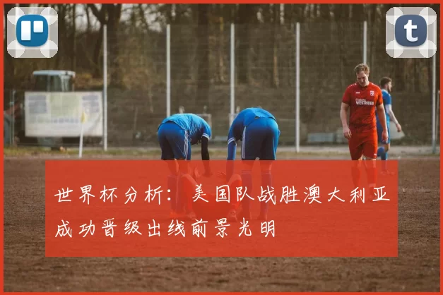世界杯分析：美国队战胜澳大利亚成功晋级出线前景光明