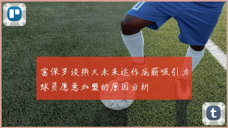富保罗谈热火未来运作底薪吸引力球员愿意加盟的原因分析