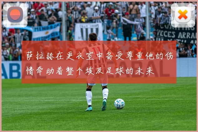 萨拉赫在更衣室中备受尊重他的伤情牵动着整个埃及足球的未来