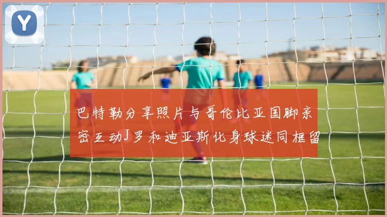 巴特勒分享照片与哥伦比亚国脚亲密互动J罗和迪亚斯化身球迷同框留念