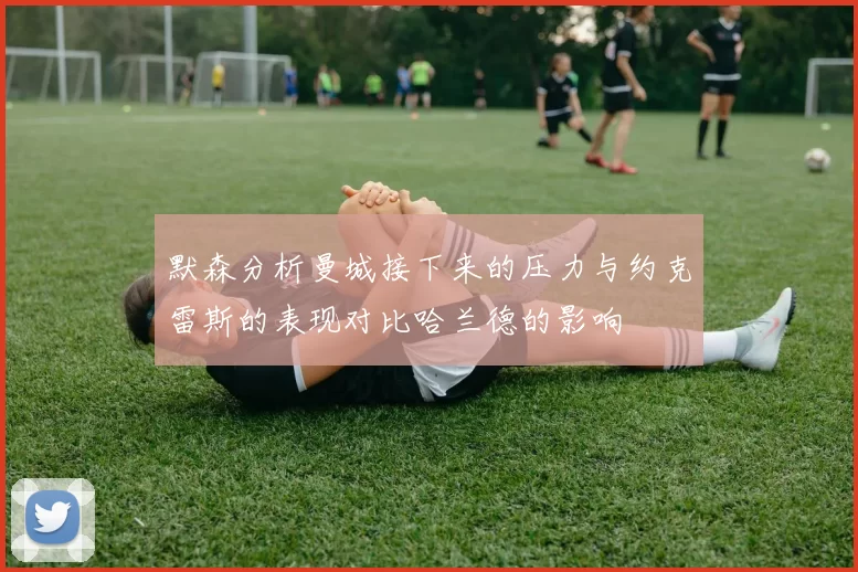 默森分析曼城接下来的压力与约克雷斯的表现对比哈兰德的影响