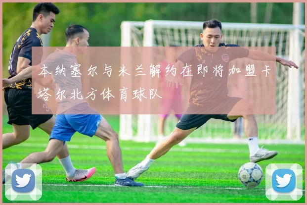本纳塞尔与米兰解约在即将加盟卡塔尔北方体育球队