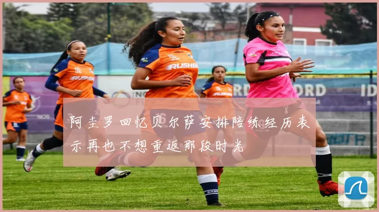 阿圭罗回忆贝尔萨安排陪练经历表示再也不想重返那段时光