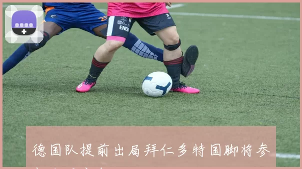 德国队提前出局拜仁多特国脚将参与东亚之行