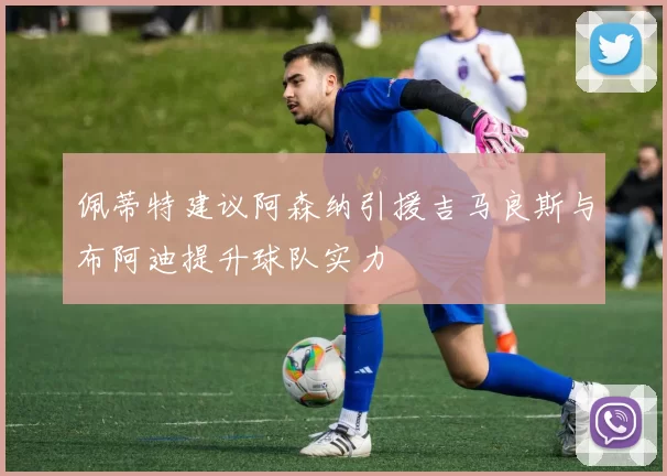 佩蒂特建议阿森纳引援吉马良斯与布阿迪提升球队实力