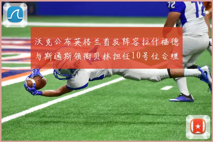 沃克公布英格兰首发阵容拉什福德与斯通斯领衔贝林担任10号位合理性分析