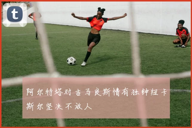 阿尔特塔对吉马良斯情有独钟纽卡斯尔坚决不放人