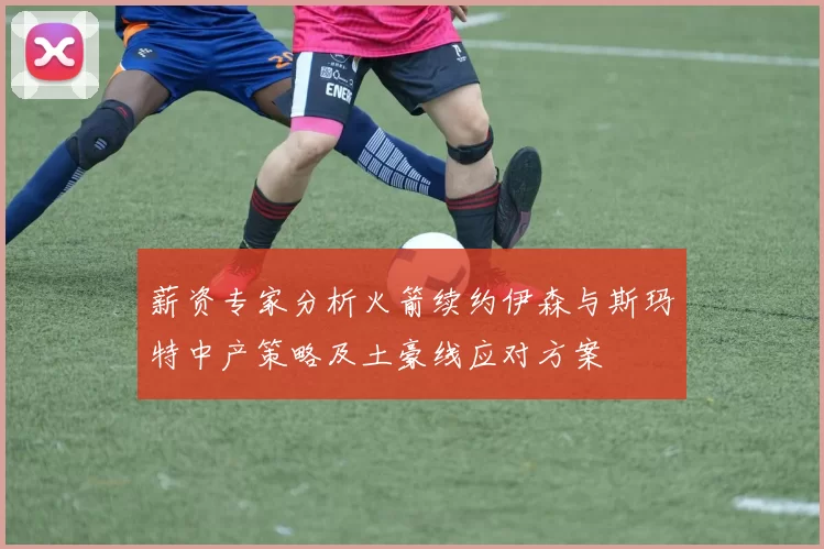 薪资专家分析火箭续约伊森与斯玛特中产策略及土豪线应对方案