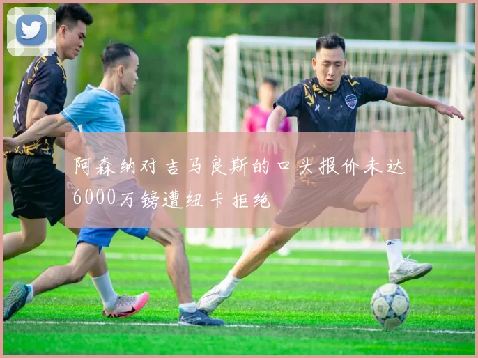 阿森纳对吉马良斯的口头报价未达6000万镑遭纽卡拒绝