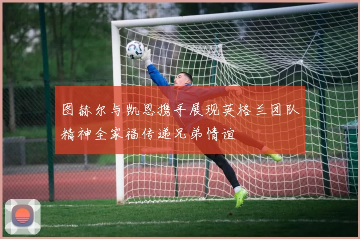 图赫尔与凯恩携手展现英格兰团队精神全家福传递兄弟情谊