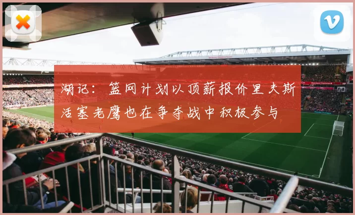 湖记：篮网计划以顶薪报价里夫斯活塞老鹰也在争夺战中积极参与