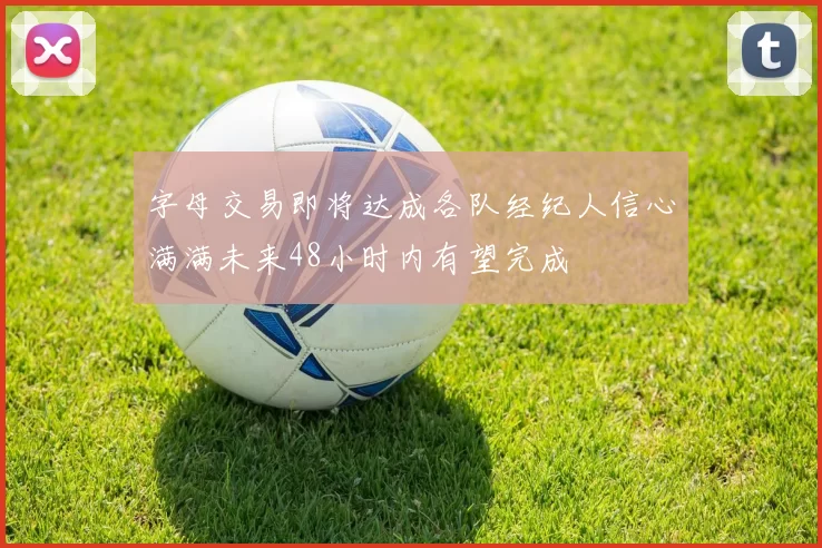 字母交易即将达成各队经纪人信心满满未来48小时内有望完成
