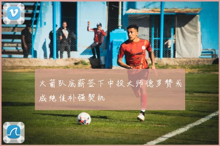 火箭队底薪签下中投大师德罗赞或成绝佳补强契机